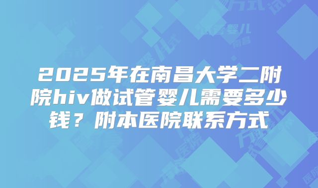 2025年在南昌大学二附院hiv做试管婴儿需要多少钱？附本医院联系方式