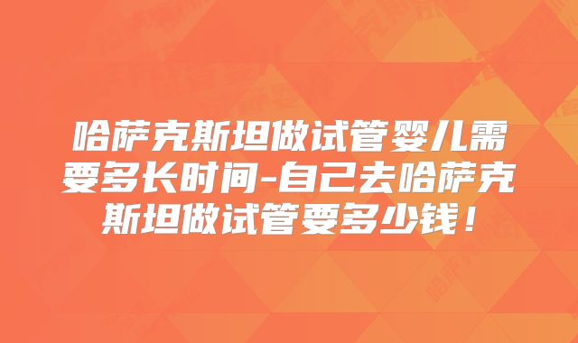 哈萨克斯坦做试管婴儿需要多长时间-自己去哈萨克斯坦做试管要多少钱!