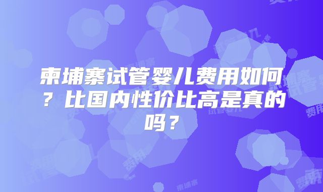 柬埔寨试管婴儿费用如何？比国内性价比高是真的吗？