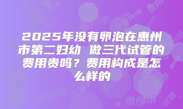 2025年没有卵泡在惠州市第二妇幼 做三代试管的费用贵吗？费用构成是怎么样的