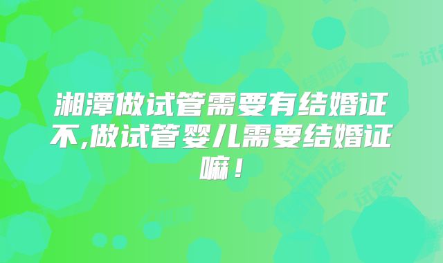 湘潭做试管需要有结婚证不,做试管婴儿需要结婚证嘛！