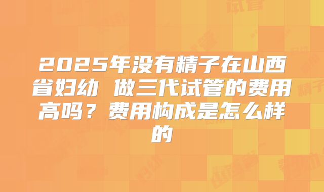2025年没有精子在山西省妇幼 做三代试管的费用高吗？费用构成是怎么样的