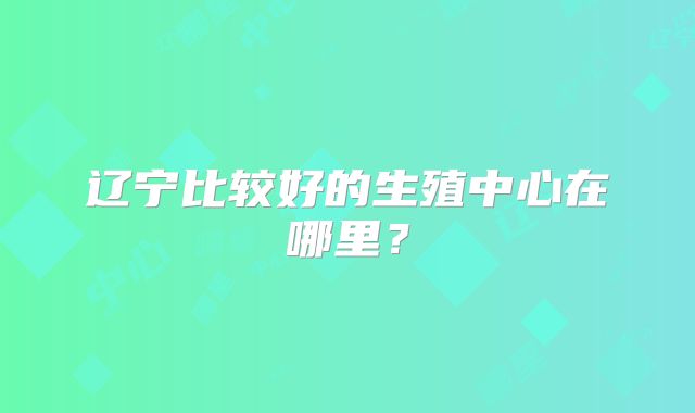 辽宁比较好的生殖中心在哪里？