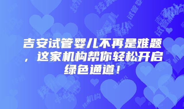 吉安试管婴儿不再是难题，这家机构帮你轻松开启绿色通道！