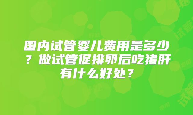 国内试管婴儿费用是多少？做试管促排卵后吃猪肝有什么好处？