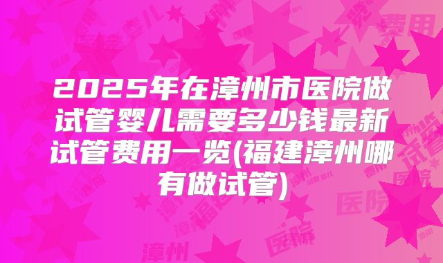 2025年在漳州市医院做试管婴儿需要多少钱最新试管费用一览(福建漳州哪有做试管)