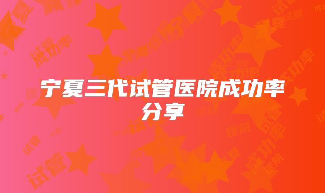 宁夏三代试管医院成功率分享