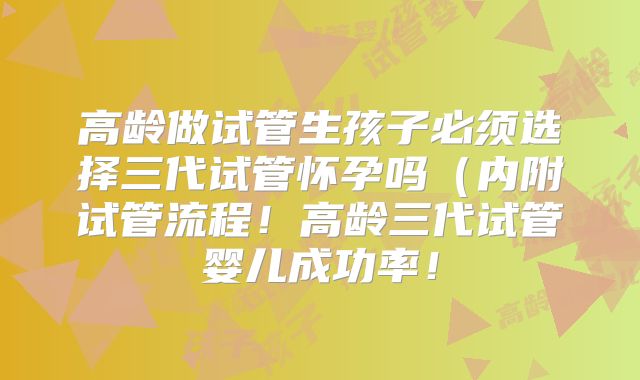 高龄做试管生孩子必须选择三代试管怀孕吗（内附试管流程！高龄三代试管婴儿成功率！