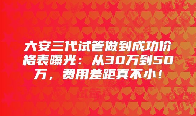 六安三代试管做到成功价格表曝光:从30万到50万,费用差距真不小!