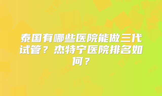 泰国有哪些医院能做三代试管?杰特宁医院排名如何?