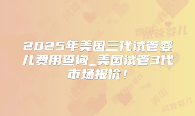 2025年美国三代试管婴儿费用查询_美国试管3代市场报价！