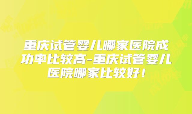 重庆试管婴儿哪家医院成功率比较高-重庆试管婴儿医院哪家比较好！