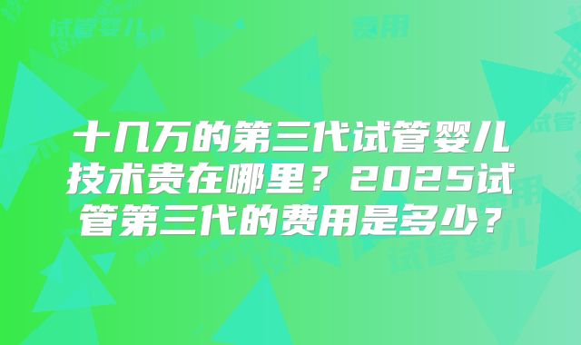 十几万的第三代试管婴儿技术贵在哪里？2025试管第三代的费用是多少？