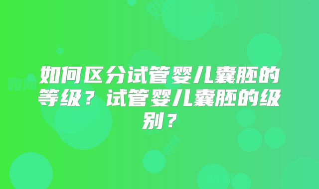 如何区分试管婴儿囊胚的等级?试管婴儿囊胚的级别?