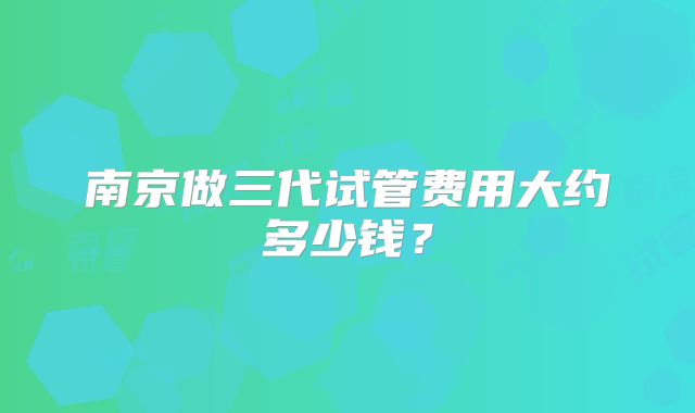 南京做三代试管费用大约多少钱？