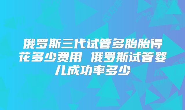 俄罗斯三代试管多胎胎得花多少费用 俄罗斯试管婴儿成功率多少