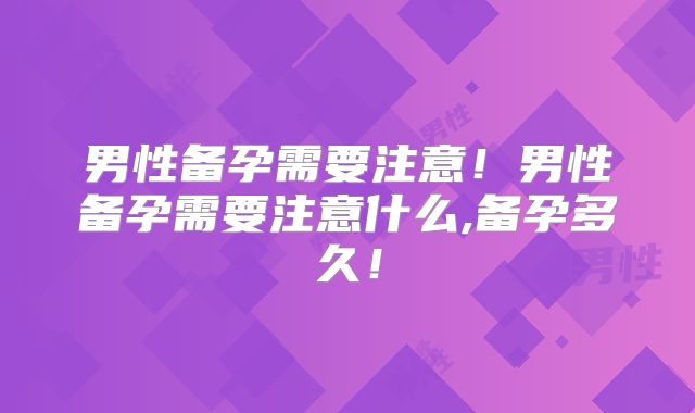 男性备孕需要注意!男性备孕需要注意什么,备孕多久!