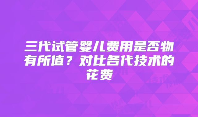 三代试管婴儿费用是否物有所值？对比各代技术的花费