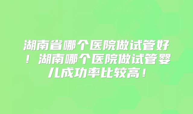 湖南省哪个医院做试管好!湖南哪个医院做试管婴儿成功率比较高!