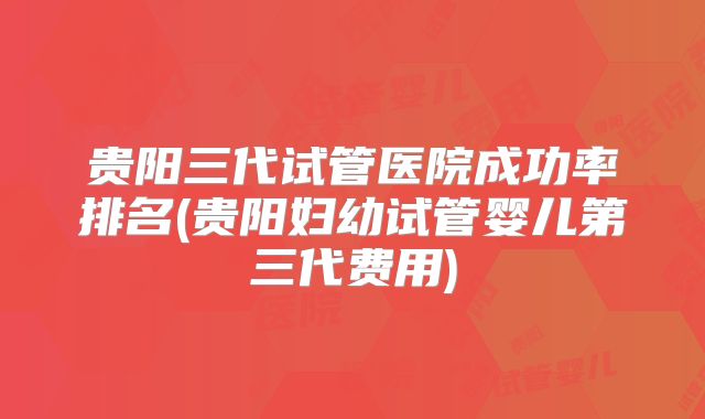 贵阳三代试管医院成功率排名(贵阳妇幼试管婴儿第三代费用)