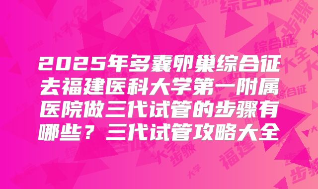 2025年多囊卵巢综合征去福建医科大学第一附属医院做三代试管的步骤有哪些？三代试管攻略大全