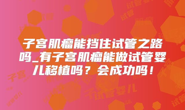 子宫肌瘤能挡住试管之路吗_有子宫肌瘤能做试管婴儿移植吗？会成功吗！