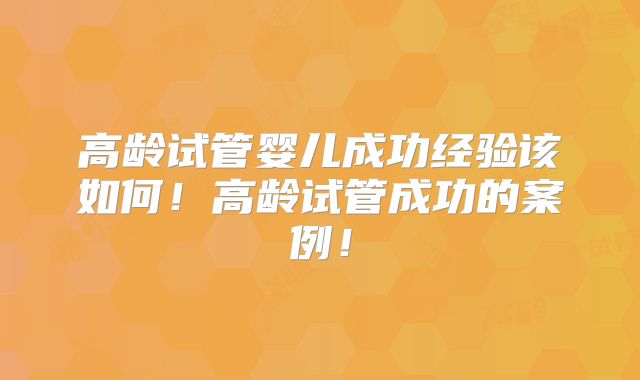 高龄试管婴儿成功经验该如何!高龄试管成功的案例!