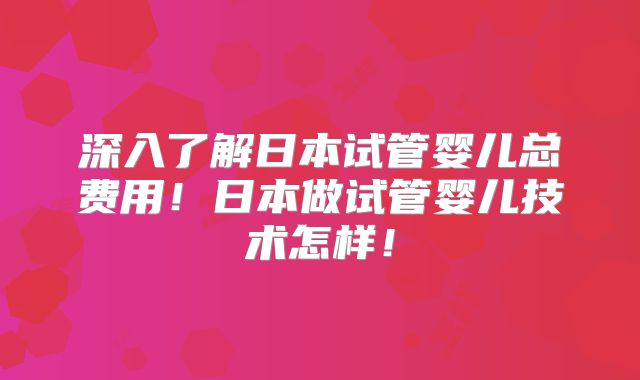 深入了解日本试管婴儿总费用！日本做试管婴儿技术怎样！