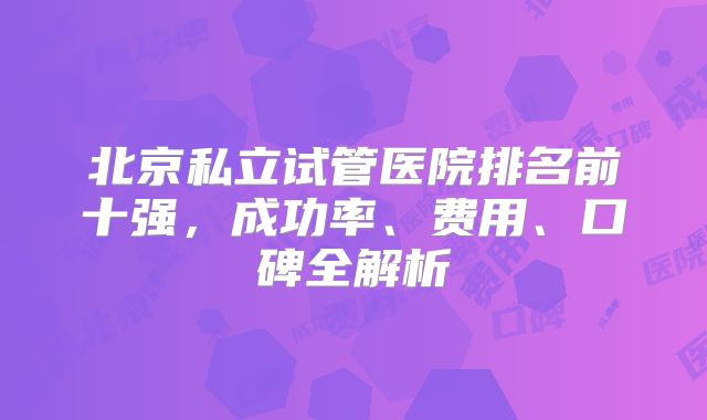 北京私立试管医院排名前十强，成功率、费用、口碑全解析
