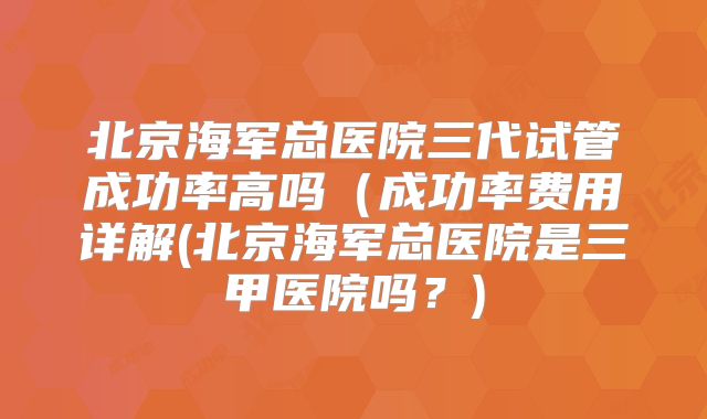 北京海军总医院三代试管成功率高吗（成功率费用详解(北京海军总医院是三甲医院吗？)