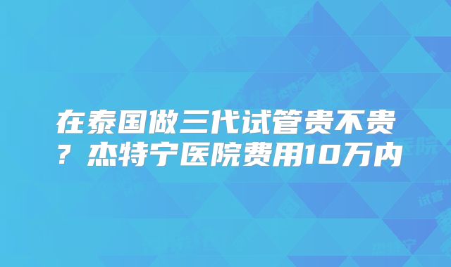 在泰国做三代试管贵不贵？杰特宁医院费用10万内