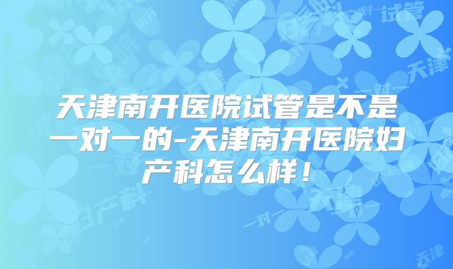天津南开医院试管是不是一对一的-天津南开医院妇产科怎么样！