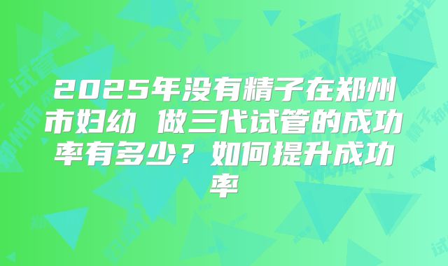 2025年没有精子在郑州市妇幼 做三代试管的成功率有多少？如何提升成功率