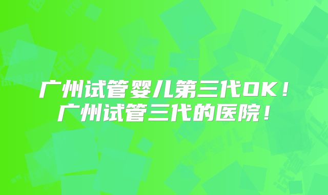 广州试管婴儿第三代OK！广州试管三代的医院！