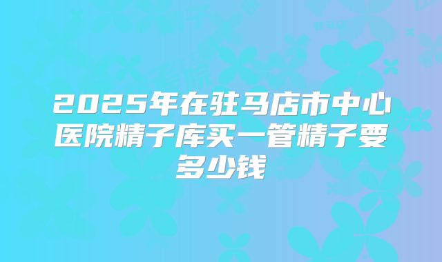 2025年在驻马店市中心医院精子库买一管精子要多少钱
