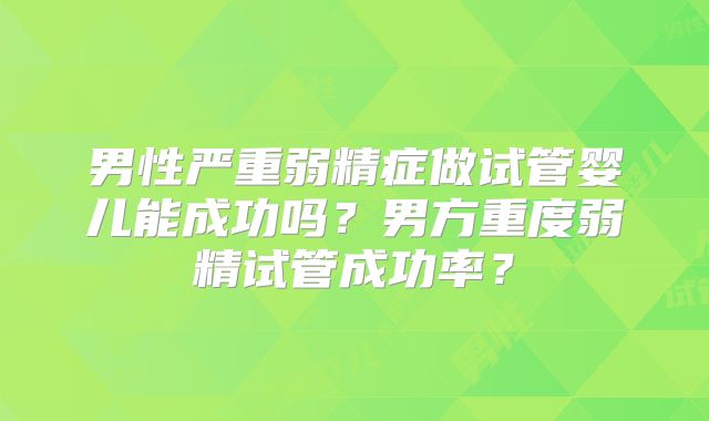 男性严重弱精症做试管婴儿能成功吗？男方重度弱精试管成功率？