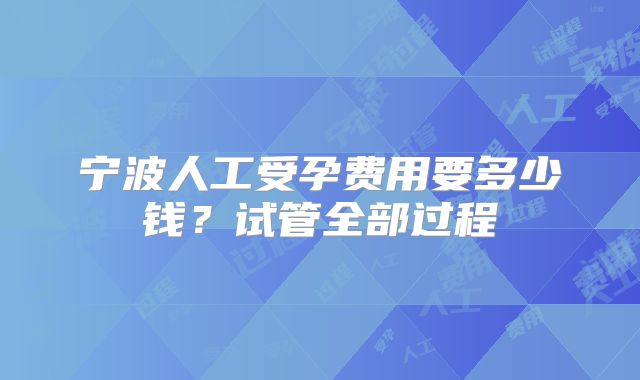 宁波人工受孕费用要多少钱？试管全部过程