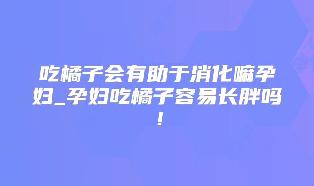 吃橘子会有助于消化嘛孕妇_孕妇吃橘子容易长胖吗！