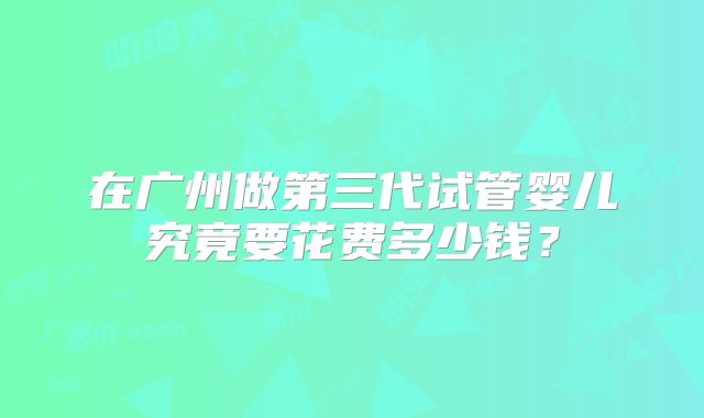 在广州做第三代试管婴儿究竟要花费多少钱？
