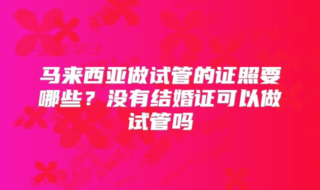 马来西亚做试管的证照要哪些?没有结婚证可以做试管吗