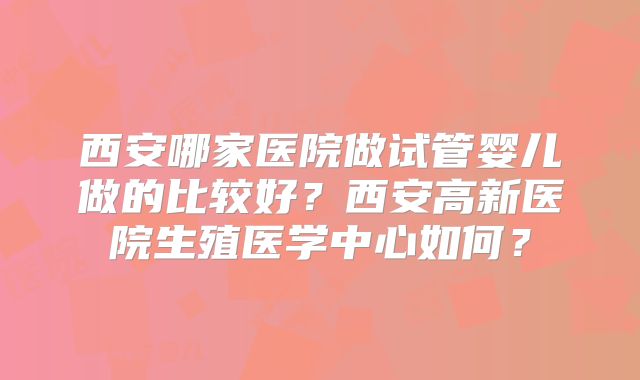 西安哪家医院做试管婴儿做的比较好?西安高新医院生殖医学中心如何?