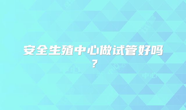 安全生殖中心做试管好吗?