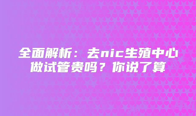 全面解析：去nic生殖中心做试管贵吗？你说了算