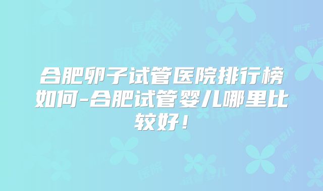 合肥卵子试管医院排行榜如何-合肥试管婴儿哪里比较好!