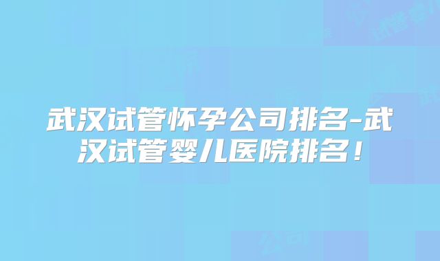 武汉试管怀孕公司排名-武汉试管婴儿医院排名！