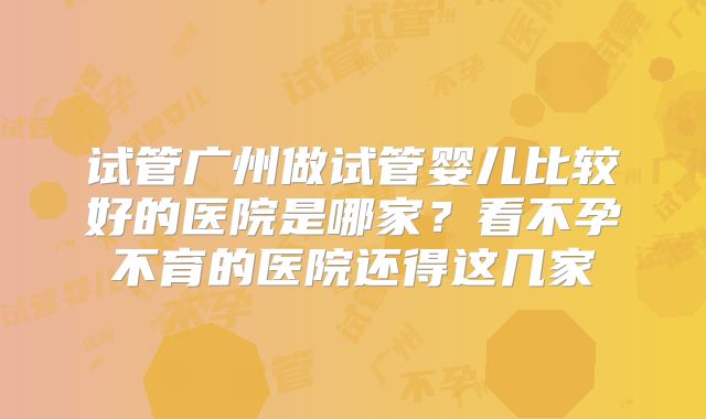 试管广州做试管婴儿比较好的医院是哪家？看不孕不育的医院还得这几家