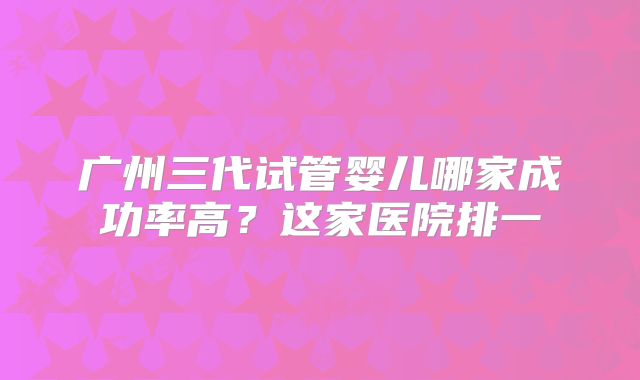 广州三代试管婴儿哪家成功率高？这家医院排一