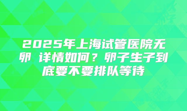 2025年上海试管医院无卵�详情如何?卵子生子到底要不要排队等待