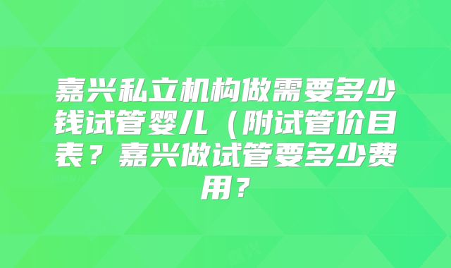 嘉兴私立机构做需要多少钱试管婴儿(附试管价目表?嘉兴做试管要多少费用?