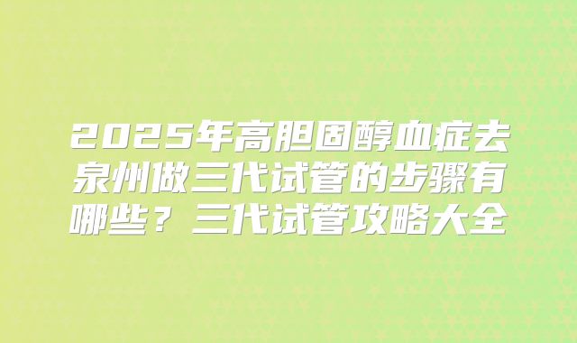 2025年高胆固醇血症去泉州做三代试管的步骤有哪些？三代试管攻略大全